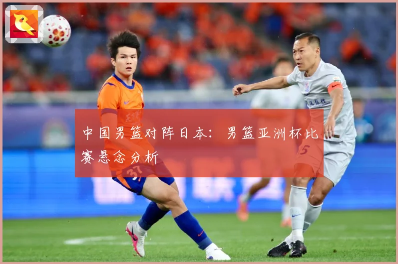 中国男篮对阵日本：男篮亚洲杯比赛悬念分析