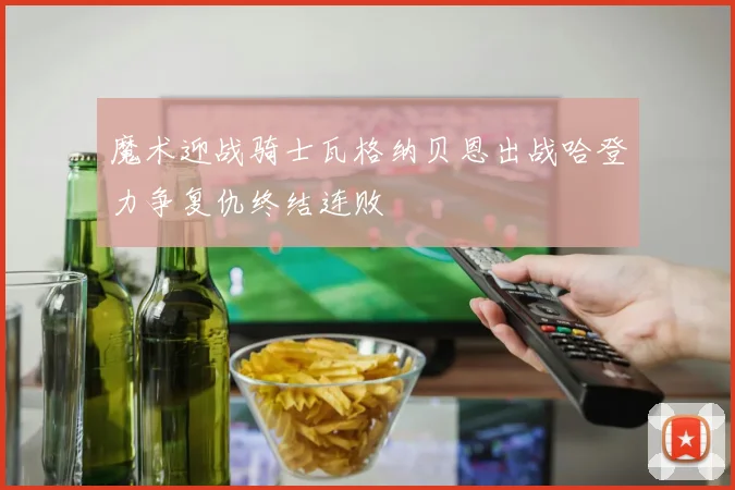 魔术迎战骑士瓦格纳贝恩出战哈登力争复仇终结连败