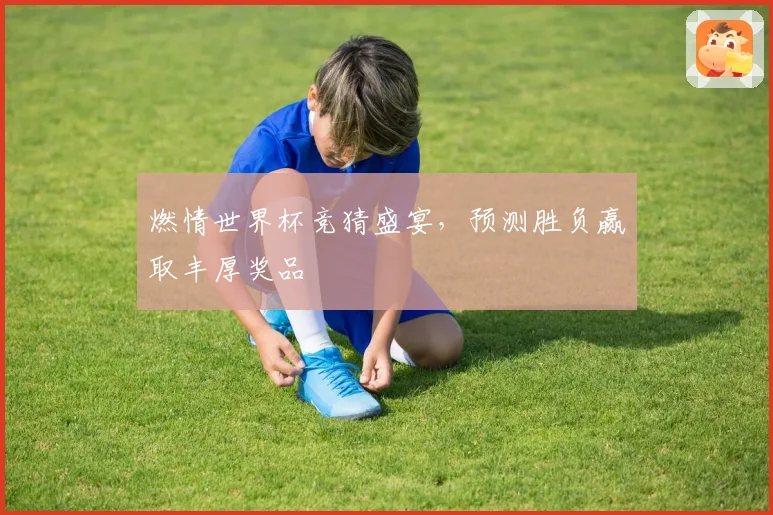 燃情世界杯竞猜盛宴，预测胜负赢取丰厚奖品