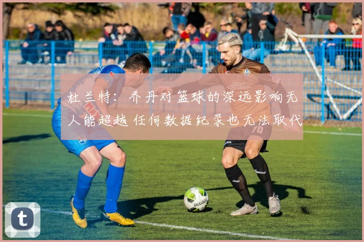 杜兰特：乔丹对篮球的深远影响无人能超越 任何数据纪录也无法取代他
