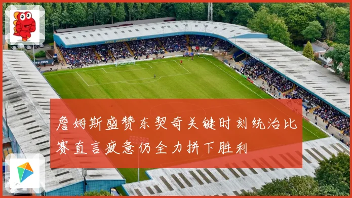 詹姆斯盛赞东契奇关键时刻统治比赛直言疲惫仍全力拼下胜利