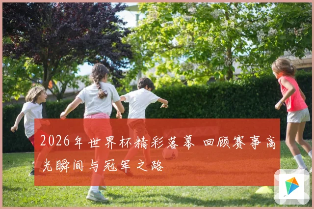2026年世界杯精彩落幕 回顾赛事高光瞬间与冠军之路