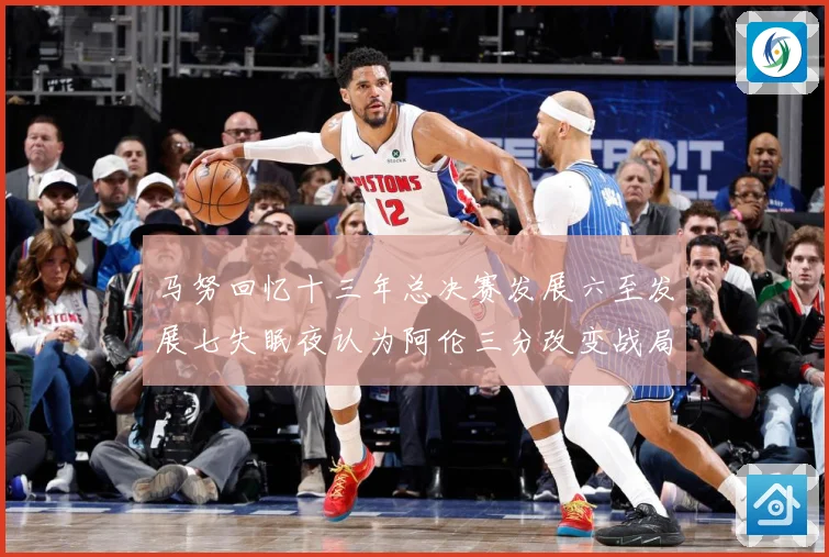 马努回忆十三年总决赛发展六至发展七失眠夜认为阿伦三分改变战局命运赛场复盘