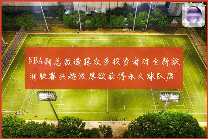 NBA副总裁透露众多投资者对全新欧洲联赛兴趣浓厚欲获得永久球队席位