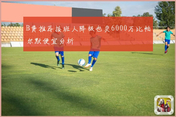 B费推荐接班人降级也卖6000万比帕尔默便宜分析