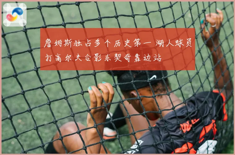 詹姆斯独占多个历史第一 湖人球员打高尔夫合影东契奇靠边站