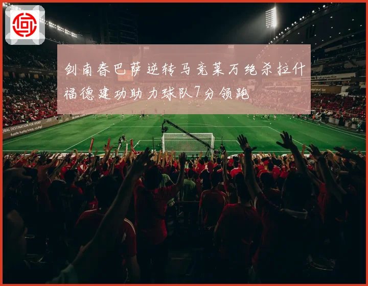 剑南春巴萨逆转马竞莱万绝杀拉什福德建功助力球队7分领跑
