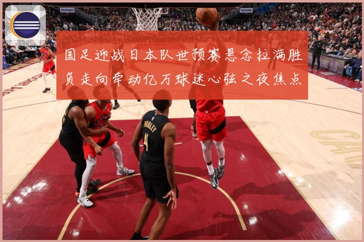 国足迎战日本队世预赛悬念拉满胜负走向牵动亿万球迷心弦之夜焦点
