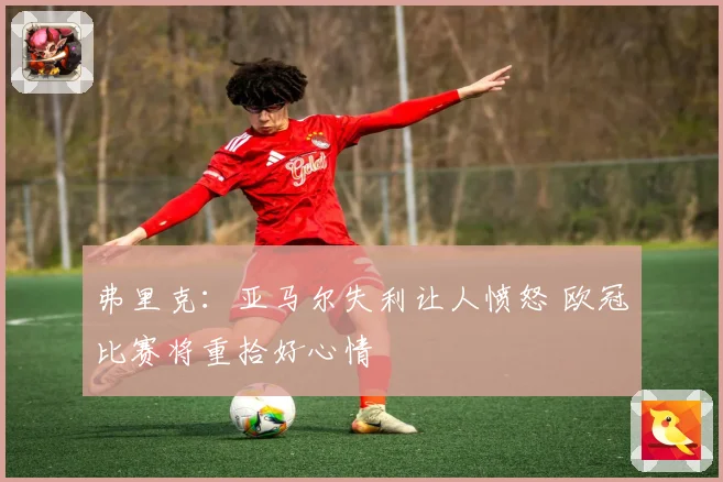 弗里克：亚马尔失利让人愤怒 欧冠比赛将重拾好心情