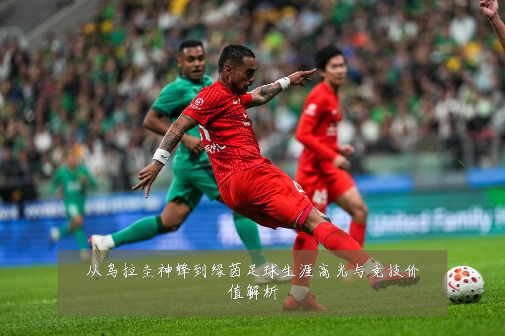 从乌拉圭神锋到绿茵足球生涯高光与竞技价值解析