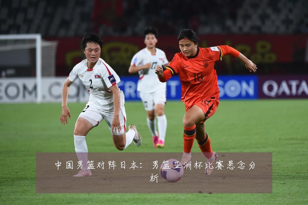 中国男篮对阵日本:男篮亚洲杯比赛悬念分析