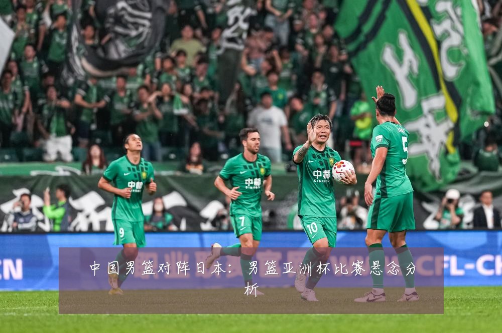 中国男篮对阵日本:男篮亚洲杯比赛悬念分析